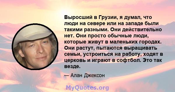 Выросший в Грузии, я думал, что люди на севере или на западе были такими разными. Они действительно нет. Они просто обычные люди, которые живут в маленьких городах. Они растут, пытаются выращивать семьи, устроиться на