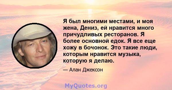 Я был многими местами, и моя жена, Дениз, ей нравится много причудливых ресторанов. Я более основной едок. Я все еще хожу в бочонок. Это такие люди, которым нравится музыка, которую я делаю.