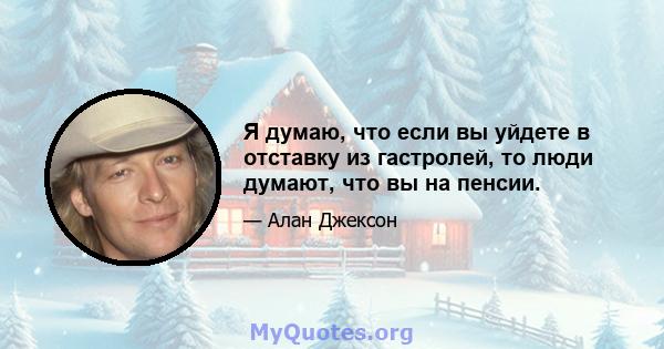 Я думаю, что если вы уйдете в отставку из гастролей, то люди думают, что вы на пенсии.