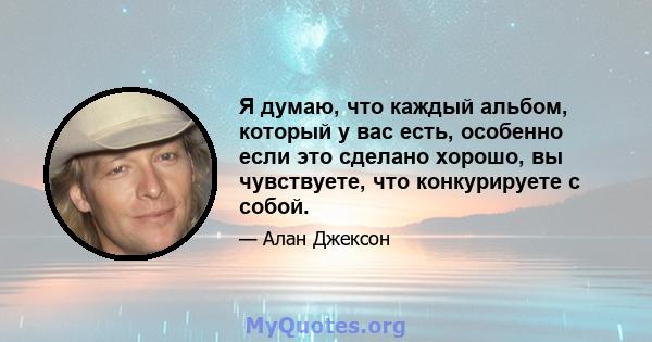 Я думаю, что каждый альбом, который у вас есть, особенно если это сделано хорошо, вы чувствуете, что конкурируете с собой.