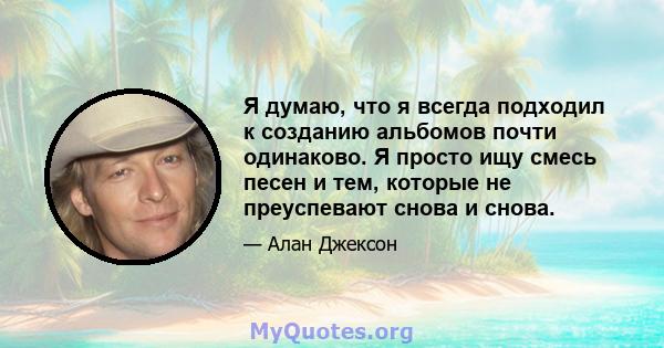 Я думаю, что я всегда подходил к созданию альбомов почти одинаково. Я просто ищу смесь песен и тем, которые не преуспевают снова и снова.