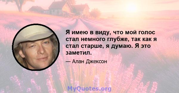 Я имею в виду, что мой голос стал немного глубже, так как я стал старше, я думаю. Я это заметил.