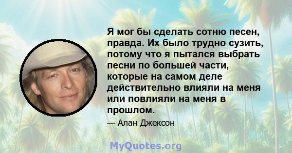 Я мог бы сделать сотню песен, правда. Их было трудно сузить, потому что я пытался выбрать песни по большей части, которые на самом деле действительно влияли на меня или повлияли на меня в прошлом.