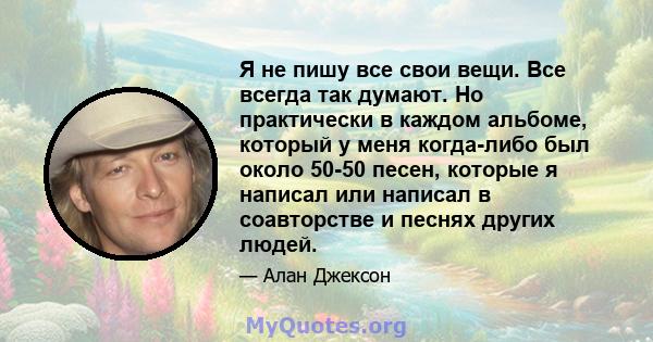 Я не пишу все свои вещи. Все всегда так думают. Но практически в каждом альбоме, который у меня когда-либо был около 50-50 песен, которые я написал или написал в соавторстве и песнях других людей.