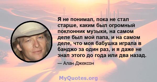 Я не понимал, пока не стал старше, каким был огромный поклонник музыки, на самом деле был мой папа, и на самом деле, что моя бабушка играла в банджо за один раз, и я даже не знал этого до года или два назад.