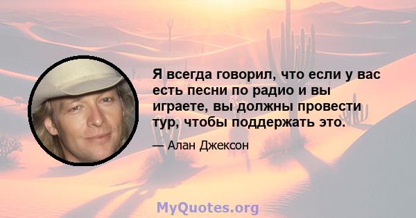 Я всегда говорил, что если у вас есть песни по радио и вы играете, вы должны провести тур, чтобы поддержать это.