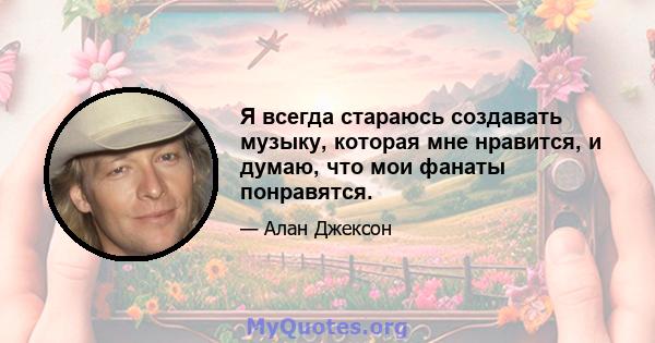 Я всегда стараюсь создавать музыку, которая мне нравится, и думаю, что мои фанаты понравятся.