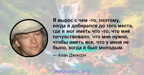 Я вырос с чем -то, поэтому, когда я добирался до того места, где я мог иметь что -то, что мне почувствовало, что мне нужно, чтобы иметь все, что у меня не было, когда я был молодым.