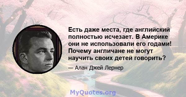 Есть даже места, где английский полностью исчезает. В Америке они не использовали его годами! Почему англичане не могут научить своих детей говорить?