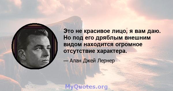 Это не красивое лицо, я вам даю. Но под его дряблым внешним видом находится огромное отсутствие характера.