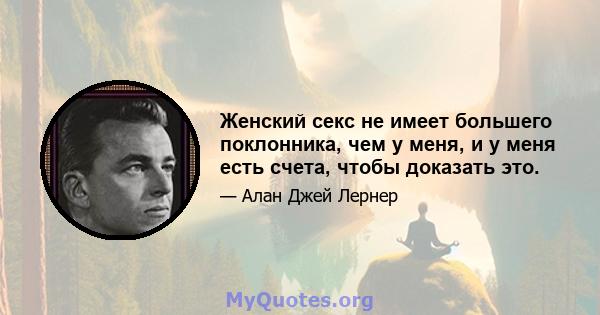 Женский секс не имеет большего поклонника, чем у меня, и у меня есть счета, чтобы доказать это.