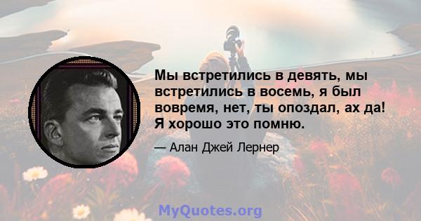 Мы встретились в девять, мы встретились в восемь, я был вовремя, нет, ты опоздал, ах да! Я хорошо это помню.