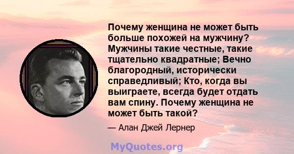 Почему женщина не может быть больше похожей на мужчину? Мужчины такие честные, такие тщательно квадратные; Вечно благородный, исторически справедливый; Кто, когда вы выиграете, всегда будет отдать вам спину. Почему