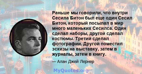 Раньше мы говорили, что внутри Сесила Битон был еще один Сесил Битон, который посылал в мир много маленьких Сесилса. Один сделал наборы, другой сделал костюмы. Третий сделал фотографии. Другой поместил эскизы на