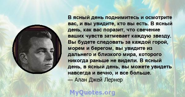 В ясный день поднимитесь и осмотрите вас, и вы увидите, кто вы есть. В ясный день, как вас поразит, что свечение ваших чувств затмевает каждую звезду. Вы будете следовать за каждой горой, морем и берегом, вы увидите из