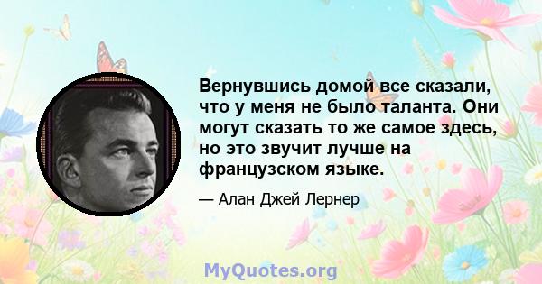 Вернувшись домой все сказали, что у меня не было таланта. Они могут сказать то же самое здесь, но это звучит лучше на французском языке.