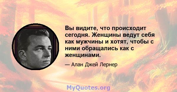 Вы видите, что происходит сегодня. Женщины ведут себя как мужчины и хотят, чтобы с ними обращались как с женщинами.