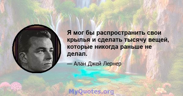 Я мог бы распространить свои крылья и сделать тысячу вещей, которые никогда раньше не делал.