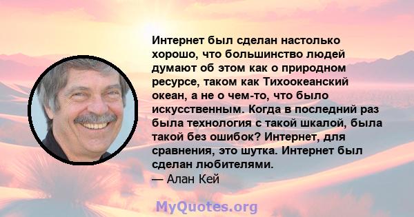 Интернет был сделан настолько хорошо, что большинство людей думают об этом как о природном ресурсе, таком как Тихоокеанский океан, а не о чем-то, что было искусственным. Когда в последний раз была технология с такой