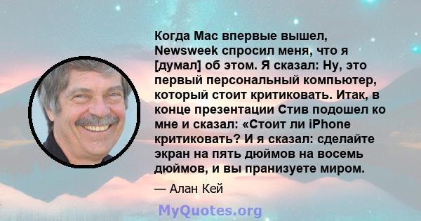 Когда Mac впервые вышел, Newsweek спросил меня, что я [думал] об этом. Я сказал: Ну, это первый персональный компьютер, который стоит критиковать. Итак, в конце презентации Стив подошел ко мне и сказал: «Стоит ли iPhone 