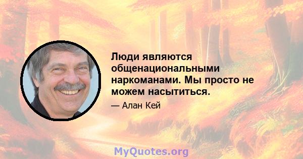 Люди являются общенациональными наркоманами. Мы просто не можем насытиться.