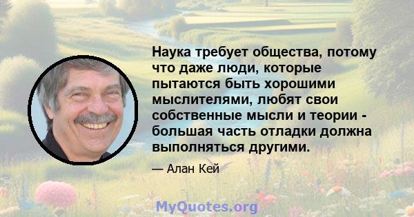 Наука требует общества, потому что даже люди, которые пытаются быть хорошими мыслителями, любят свои собственные мысли и теории - большая часть отладки должна выполняться другими.