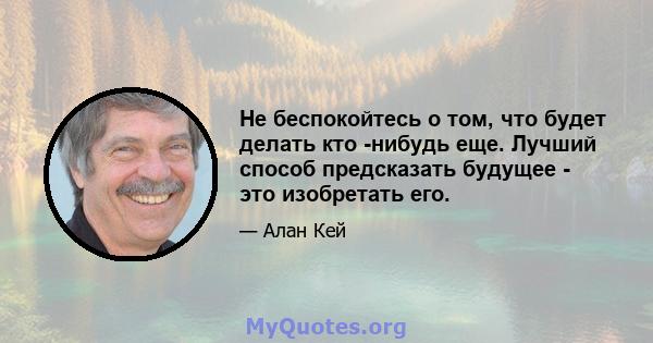 Не беспокойтесь о том, что будет делать кто -нибудь еще. Лучший способ предсказать будущее - это изобретать его.