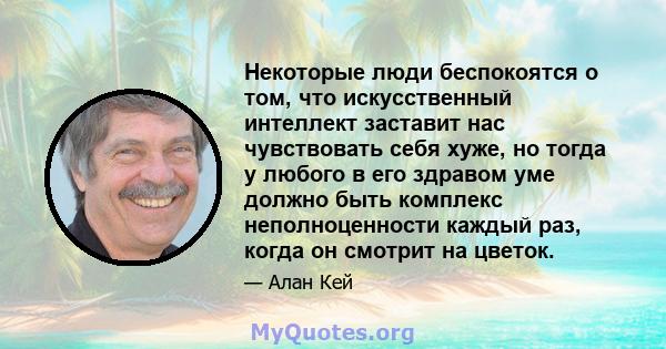 Некоторые люди беспокоятся о том, что искусственный интеллект заставит нас чувствовать себя хуже, но тогда у любого в его здравом уме должно быть комплекс неполноценности каждый раз, когда он смотрит на цветок.