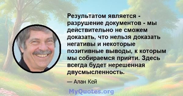 Результатом является - разрушение документов - мы действительно не сможем доказать, что нельзя доказать негативы и некоторые позитивные выводы, к которым мы собираемся прийти. Здесь всегда будет нерешенная