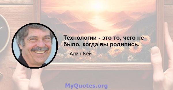 Технологии - это то, чего не было, когда вы родились.