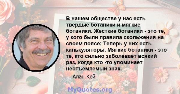 В нашем обществе у нас есть твердые ботаники и мягкие ботаники. Жесткие ботаники - это те, у кого были правила скольжения на своем поясе; Теперь у них есть калькуляторы. Мягкие ботаники - это те, кто сильно заболевает