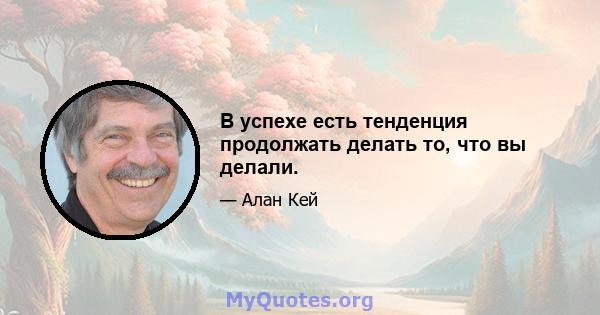 В успехе есть тенденция продолжать делать то, что вы делали.