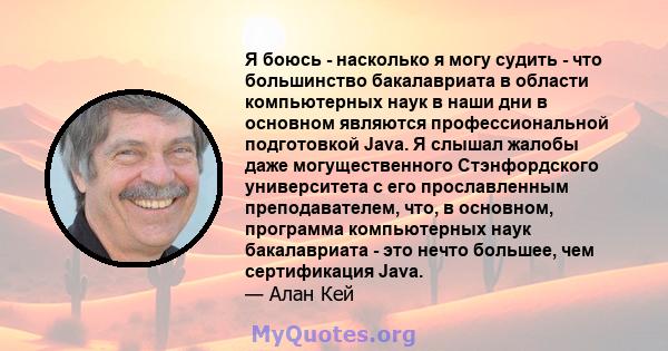 Я боюсь - насколько я могу судить - что большинство бакалавриата в области компьютерных наук в наши дни в основном являются профессиональной подготовкой Java. Я слышал жалобы даже могущественного Стэнфордского