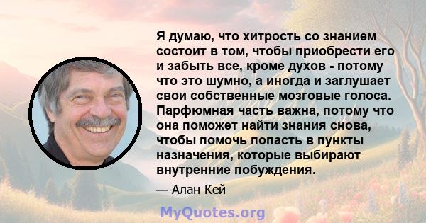 Я думаю, что хитрость со знанием состоит в том, чтобы приобрести его и забыть все, кроме духов - потому что это шумно, а иногда и заглушает свои собственные мозговые голоса. Парфюмная часть важна, потому что она поможет 