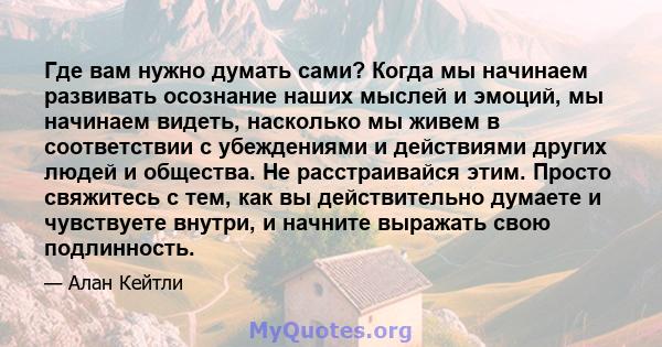 Где вам нужно думать сами? Когда мы начинаем развивать осознание наших мыслей и эмоций, мы начинаем видеть, насколько мы живем в соответствии с убеждениями и действиями других людей и общества. Не расстраивайся этим.