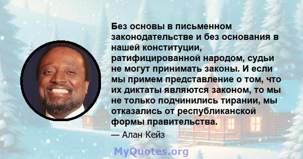 Без основы в письменном законодательстве и без основания в нашей конституции, ратифицированной народом, судьи не могут принимать законы. И если мы примем представление о том, что их диктаты являются законом, то мы не