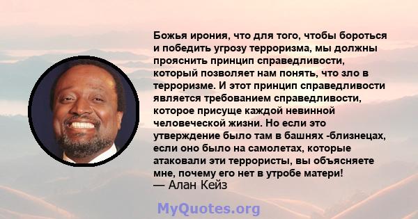 Божья ирония, что для того, чтобы бороться и победить угрозу терроризма, мы должны прояснить принцип справедливости, который позволяет нам понять, что зло в терроризме. И этот принцип справедливости является требованием 