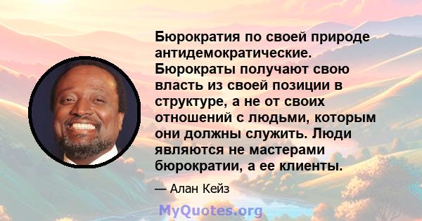 Бюрократия по своей природе антидемократические. Бюрократы получают свою власть из своей позиции в структуре, а не от своих отношений с людьми, которым они должны служить. Люди являются не мастерами бюрократии, а ее