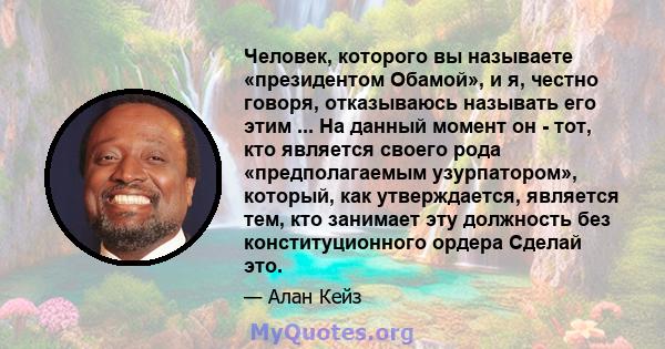 Человек, которого вы называете «президентом Обамой», и я, честно говоря, отказываюсь называть его этим ... На данный момент он - тот, кто является своего рода «предполагаемым узурпатором», который, как утверждается,