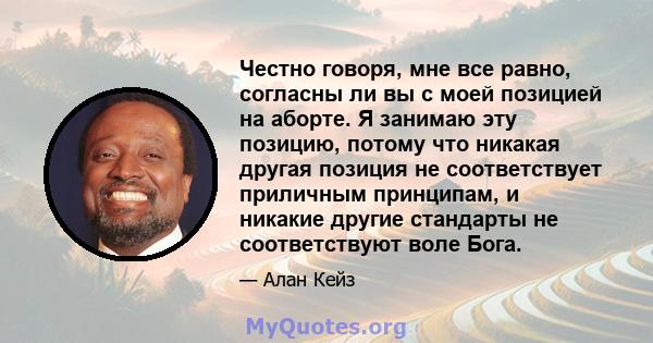 Честно говоря, мне все равно, согласны ли вы с моей позицией на аборте. Я занимаю эту позицию, потому что никакая другая позиция не соответствует приличным принципам, и никакие другие стандарты не соответствуют воле