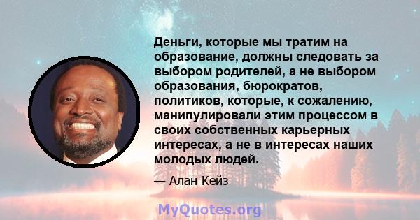 Деньги, которые мы тратим на образование, должны следовать за выбором родителей, а не выбором образования, бюрократов, политиков, которые, к сожалению, манипулировали этим процессом в своих собственных карьерных