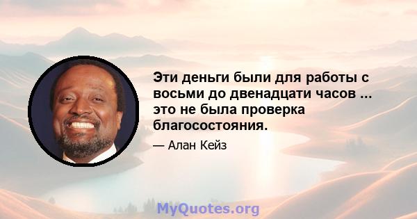 Эти деньги были для работы с восьми до двенадцати часов ... это не была проверка благосостояния.