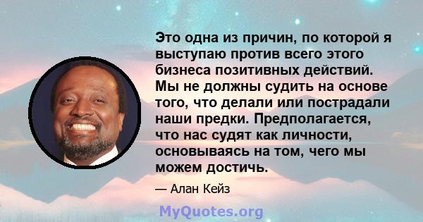 Это одна из причин, по которой я выступаю против всего этого бизнеса позитивных действий. Мы не должны судить на основе того, что делали или пострадали наши предки. Предполагается, что нас судят как личности,