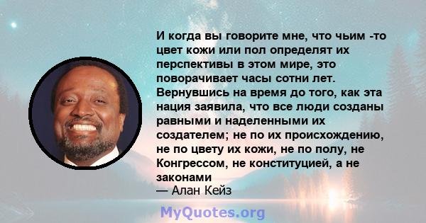 И когда вы говорите мне, что чьим -то цвет кожи или пол определят их перспективы в этом мире, это поворачивает часы сотни лет. Вернувшись на время до того, как эта нация заявила, что все люди созданы равными и