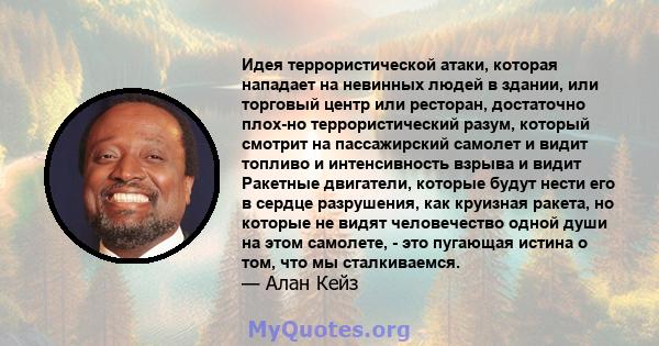 Идея террористической атаки, которая нападает на невинных людей в здании, или торговый центр или ресторан, достаточно плох-но террористический разум, который смотрит на пассажирский самолет и видит топливо и