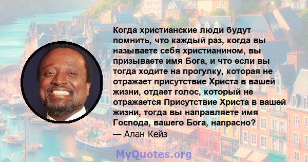 Когда христианские люди будут помнить, что каждый раз, когда вы называете себя христианином, вы призываете имя Бога, и что если вы тогда ходите на прогулку, которая не отражает присутствие Христа в вашей жизни, отдает