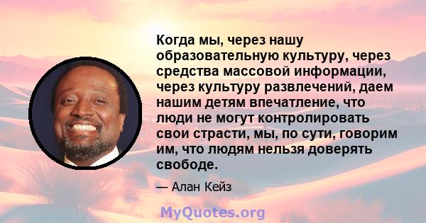 Когда мы, через нашу образовательную культуру, через средства массовой информации, через культуру развлечений, даем нашим детям впечатление, что люди не могут контролировать свои страсти, мы, по сути, говорим им, что