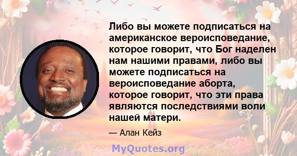 Либо вы можете подписаться на американское вероисповедание, которое говорит, что Бог наделен нам нашими правами, либо вы можете подписаться на вероисповедание аборта, которое говорит, что эти права являются