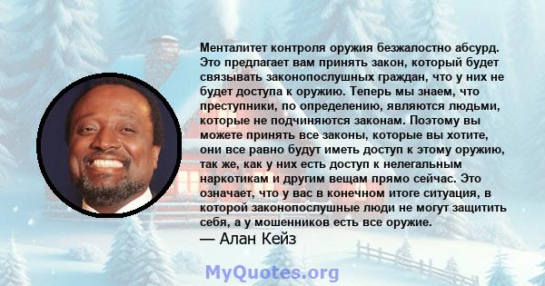 Менталитет контроля оружия безжалостно абсурд. Это предлагает вам принять закон, который будет связывать законопослушных граждан, что у них не будет доступа к оружию. Теперь мы знаем, что преступники, по определению,