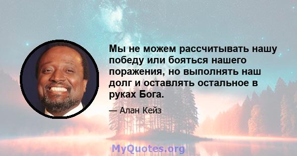 Мы не можем рассчитывать нашу победу или бояться нашего поражения, но выполнять наш долг и оставлять остальное в руках Бога.